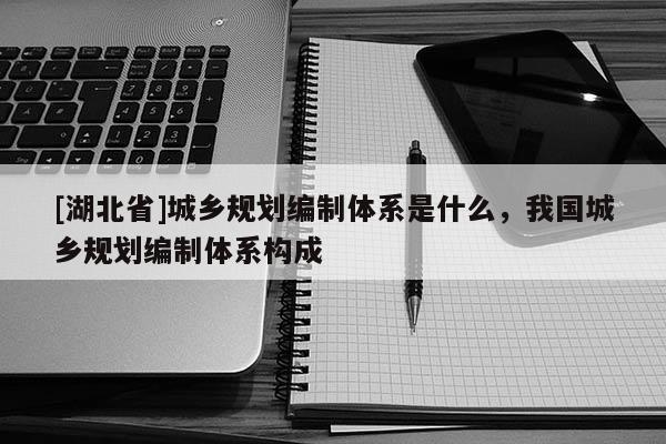 [湖北省]城鄉(xiāng)規(guī)劃編制體系是什么，我國城鄉(xiāng)規(guī)劃編制體系構成