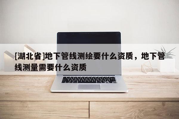 [湖北省]地下管線測繪要什么資質，地下管線測量需要什么資質