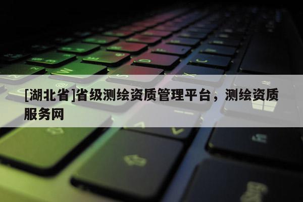 [湖北省]省級測繪資質(zhì)管理平臺，測繪資質(zhì)服務(wù)網(wǎng)
