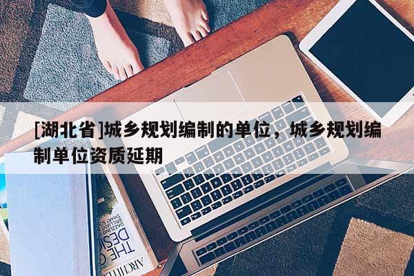 [湖北省]城鄉(xiāng)規(guī)劃編制的單位，城鄉(xiāng)規(guī)劃編制單位資質(zhì)延期