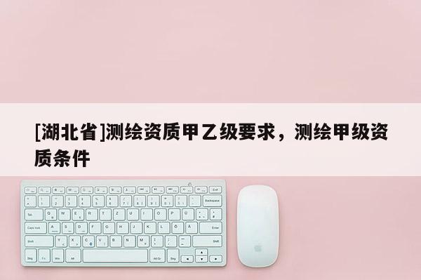 [湖北省]測繪資質(zhì)甲乙級要求，測繪甲級資質(zhì)條件