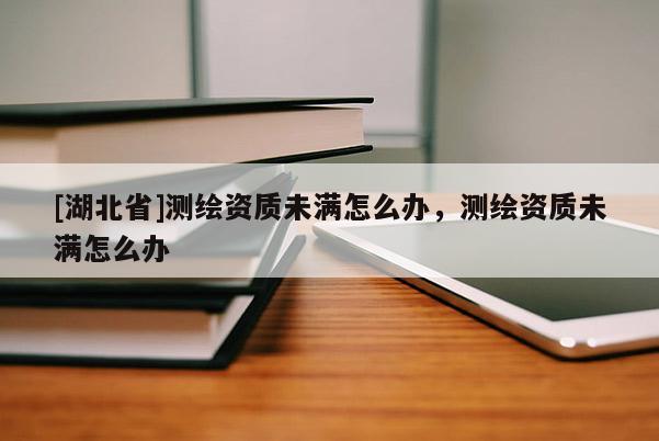 [湖北省]測繪資質未滿怎么辦，測繪資質未滿怎么辦