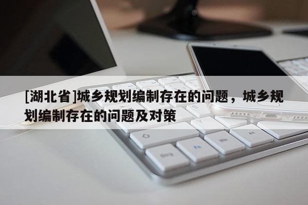 [湖北省]城鄉(xiāng)規(guī)劃編制存在的問(wèn)題，城鄉(xiāng)規(guī)劃編制存在的問(wèn)題及對(duì)策