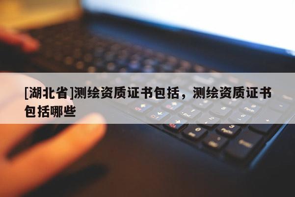 [湖北省]測繪資質(zhì)證書包括，測繪資質(zhì)證書包括哪些