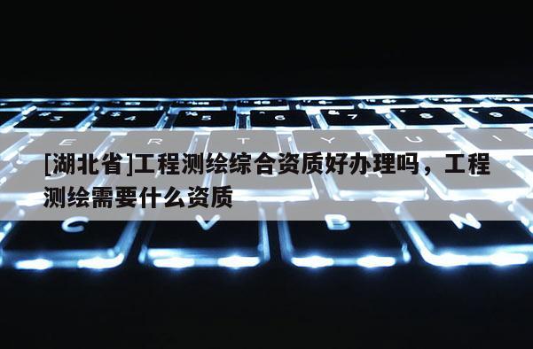 [湖北省]工程測(cè)繪綜合資質(zhì)好辦理嗎，工程測(cè)繪需要什么資質(zhì)