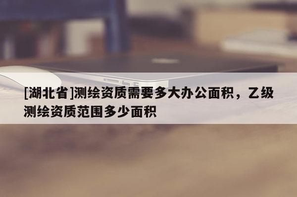 [湖北省]測(cè)繪資質(zhì)需要多大辦公面積，乙級(jí)測(cè)繪資質(zhì)范圍多少面積