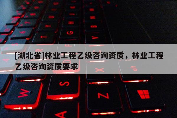 [湖北省]林業(yè)工程乙級咨詢資質(zhì)，林業(yè)工程乙級咨詢資質(zhì)要求