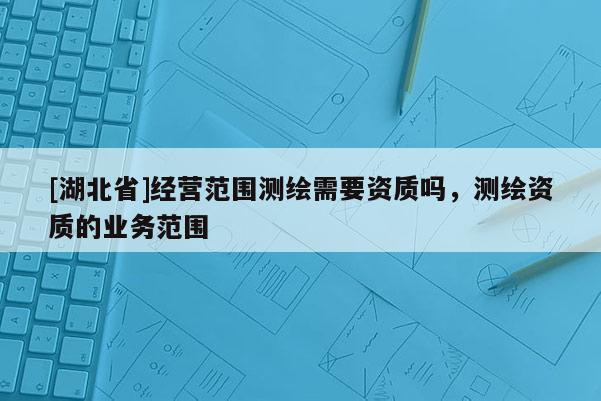 [湖北省]經(jīng)營范圍測繪需要資質(zhì)嗎，測繪資質(zhì)的業(yè)務(wù)范圍