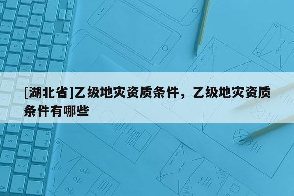 [湖北省]乙級地災(zāi)資質(zhì)條件，乙級地災(zāi)資質(zhì)條件有哪些