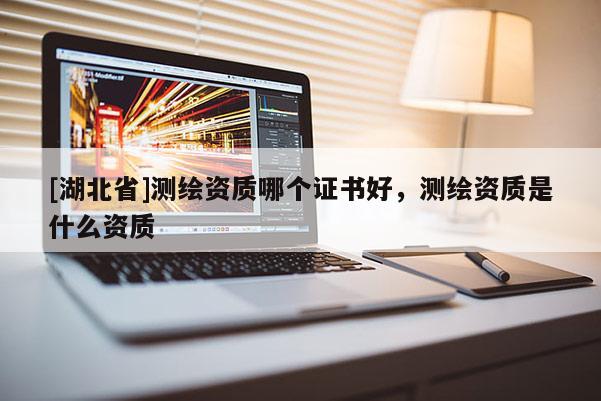 [湖北省]測繪資質(zhì)哪個證書好，測繪資質(zhì)是什么資質(zhì)