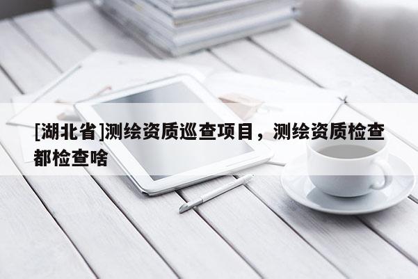 [湖北省]測繪資質(zhì)巡查項(xiàng)目，測繪資質(zhì)檢查都檢查啥