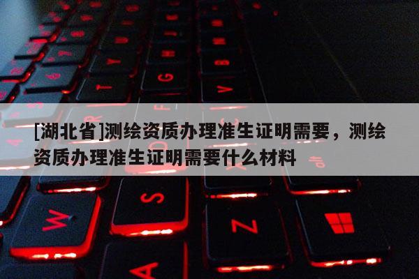 [湖北省]測繪資質(zhì)辦理準生證明需要，測繪資質(zhì)辦理準生證明需要什么材料
