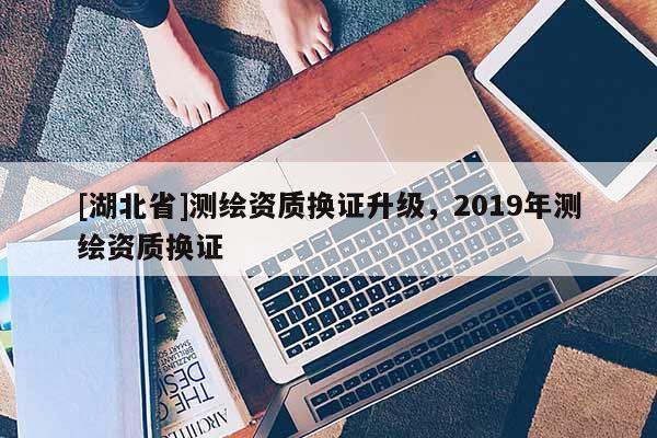 [湖北省]測(cè)繪資質(zhì)換證升級(jí)，2019年測(cè)繪資質(zhì)換證