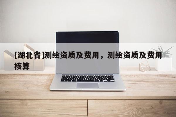 [湖北省]測繪資質(zhì)及費(fèi)用，測繪資質(zhì)及費(fèi)用核算