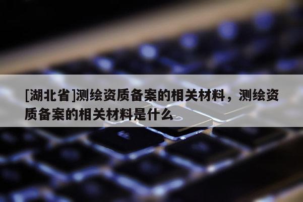 [湖北省]測繪資質(zhì)備案的相關(guān)材料，測繪資質(zhì)備案的相關(guān)材料是什么