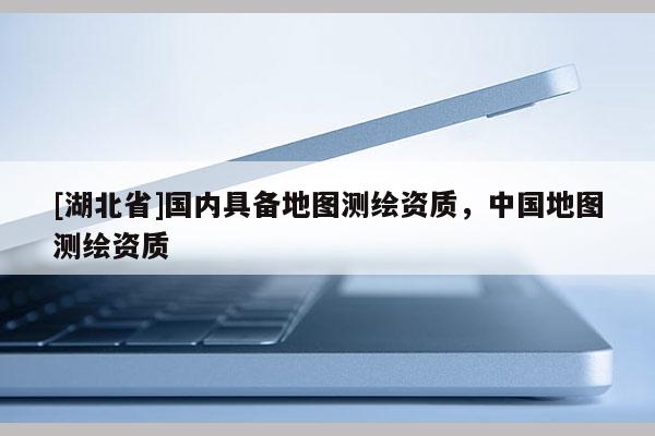 [湖北省]國內(nèi)具備地圖測繪資質(zhì)，中國地圖測繪資質(zhì)