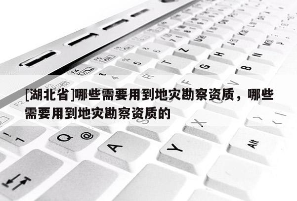 [湖北省]哪些需要用到地災(zāi)勘察資質(zhì)，哪些需要用到地災(zāi)勘察資質(zhì)的