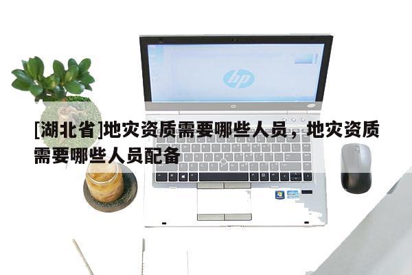 [湖北省]地災(zāi)資質(zhì)需要哪些人員，地災(zāi)資質(zhì)需要哪些人員配備