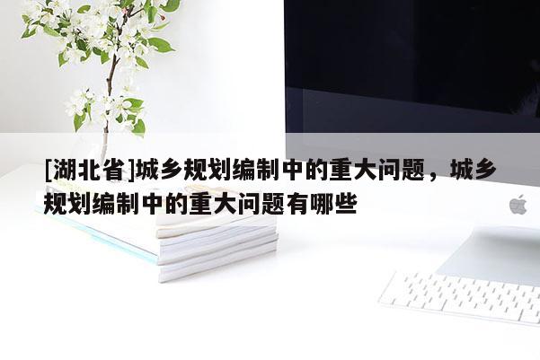 [湖北省]城鄉(xiāng)規(guī)劃編制中的重大問題，城鄉(xiāng)規(guī)劃編制中的重大問題有哪些