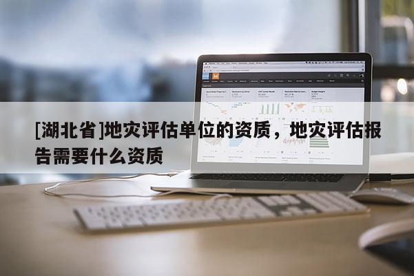 [湖北省]地災(zāi)評估單位的資質(zhì)，地災(zāi)評估報告需要什么資質(zhì)