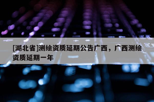 [湖北省]測繪資質(zhì)延期公告廣西，廣西測繪資質(zhì)延期一年