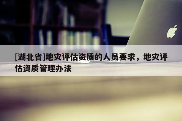 [湖北省]地災(zāi)評估資質(zhì)的人員要求，地災(zāi)評估資質(zhì)管理辦法