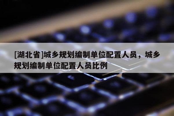 [湖北省]城鄉(xiāng)規(guī)劃編制單位配置人員，城鄉(xiāng)規(guī)劃編制單位配置人員比例