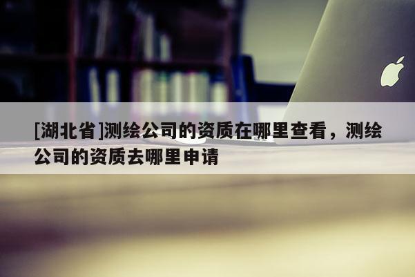 [湖北省]測繪公司的資質(zhì)在哪里查看，測繪公司的資質(zhì)去哪里申請(qǐng)