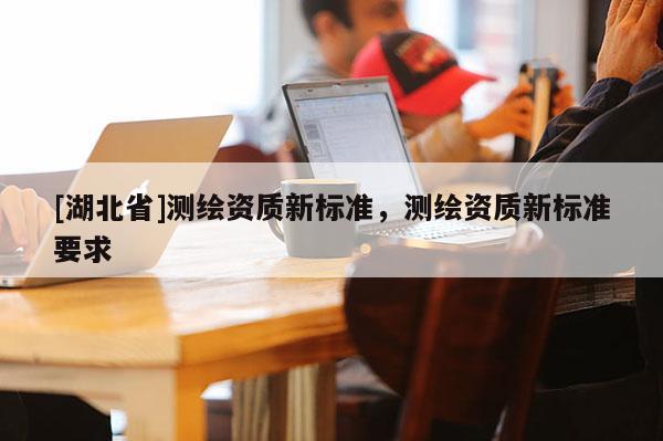 [湖北省]測繪資質(zhì)新標準，測繪資質(zhì)新標準要求