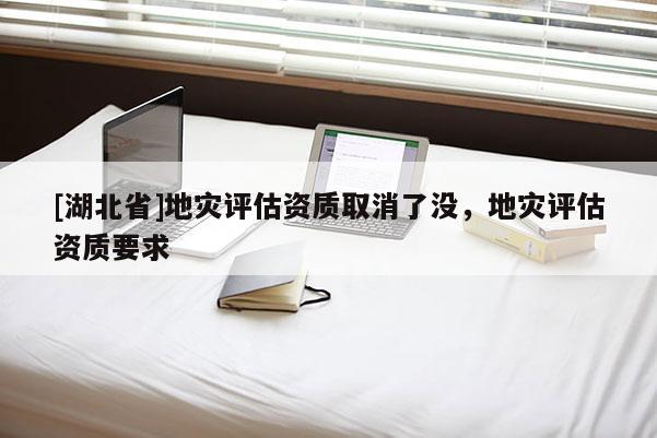 [湖北省]地災(zāi)評(píng)估資質(zhì)取消了沒，地災(zāi)評(píng)估資質(zhì)要求