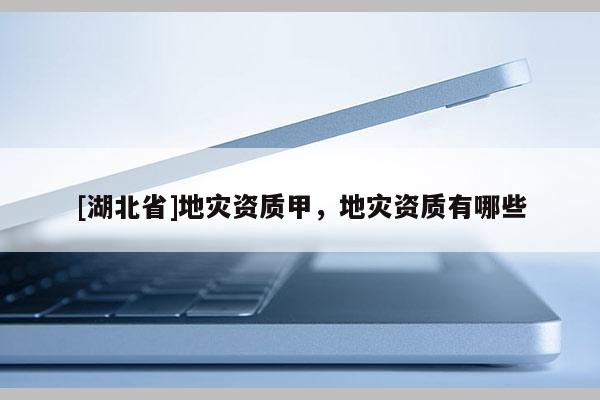 [湖北省]地災(zāi)資質(zhì)甲，地災(zāi)資質(zhì)有哪些