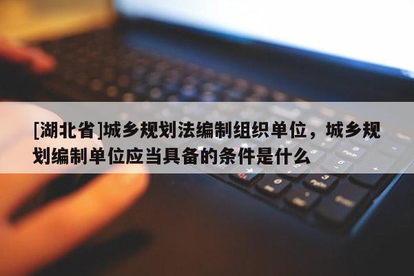 [湖北省]城鄉(xiāng)規(guī)劃法編制組織單位，城鄉(xiāng)規(guī)劃編制單位應(yīng)當(dāng)具備的條件是什么