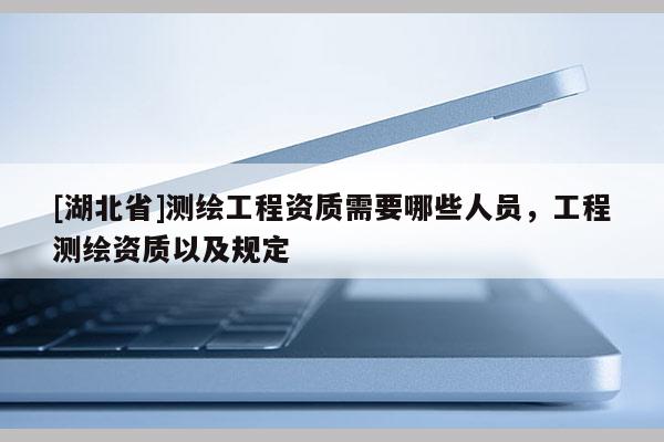 [湖北省]測繪工程資質需要哪些人員，工程測繪資質以及規(guī)定
