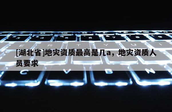 [湖北省]地災(zāi)資質(zhì)最高是幾a，地災(zāi)資質(zhì)人員要求