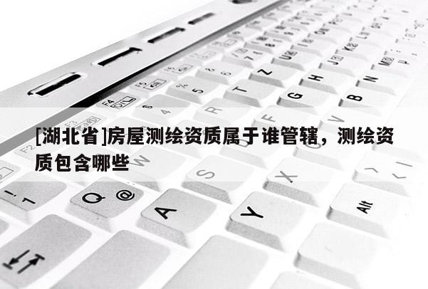 [湖北省]房屋測繪資質(zhì)屬于誰管轄，測繪資質(zhì)包含哪些