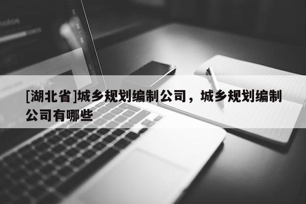 [湖北省]城鄉(xiāng)規(guī)劃編制公司，城鄉(xiāng)規(guī)劃編制公司有哪些