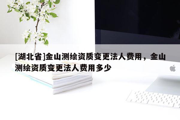 [湖北省]金山測繪資質(zhì)變更法人費用，金山測繪資質(zhì)變更法人費用多少