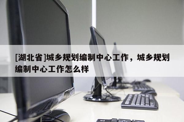 [湖北省]城鄉(xiāng)規(guī)劃編制中心工作，城鄉(xiāng)規(guī)劃編制中心工作怎么樣