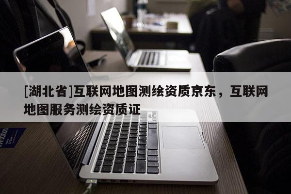 [湖北省]互聯(lián)網(wǎng)地圖測繪資質(zhì)京東，互聯(lián)網(wǎng)地圖服務(wù)測繪資質(zhì)證