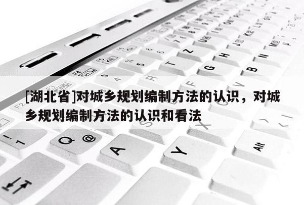 [湖北省]對(duì)城鄉(xiāng)規(guī)劃編制方法的認(rèn)識(shí)，對(duì)城鄉(xiāng)規(guī)劃編制方法的認(rèn)識(shí)和看法