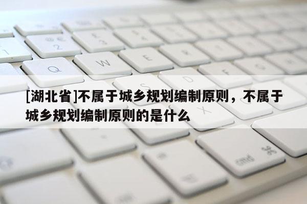 [湖北省]不屬于城鄉(xiāng)規(guī)劃編制原則，不屬于城鄉(xiāng)規(guī)劃編制原則的是什么
