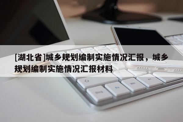 [湖北省]城鄉(xiāng)規(guī)劃編制實(shí)施情況匯報，城鄉(xiāng)規(guī)劃編制實(shí)施情況匯報材料