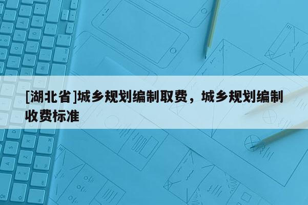 [湖北省]城鄉(xiāng)規(guī)劃編制取費，城鄉(xiāng)規(guī)劃編制收費標(biāo)準(zhǔn)