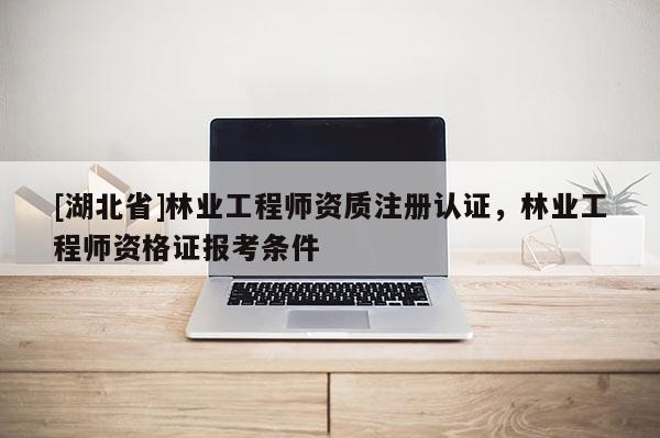 [湖北省]林業(yè)工程師資質(zhì)注冊認證，林業(yè)工程師資格證報考條件