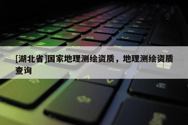 [湖北省]國家地理測繪資質(zhì)，地理測繪資質(zhì)查詢