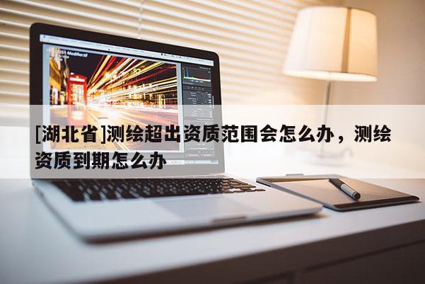 [湖北省]測繪超出資質(zhì)范圍會(huì)怎么辦，測繪資質(zhì)到期怎么辦