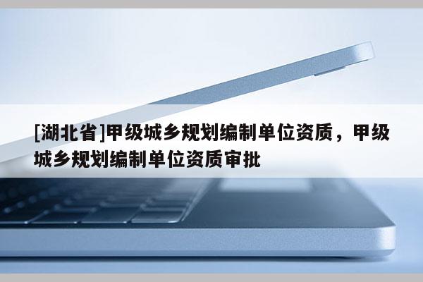 [湖北省]甲級城鄉(xiāng)規(guī)劃編制單位資質(zhì)，甲級城鄉(xiāng)規(guī)劃編制單位資質(zhì)審批