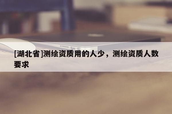 [湖北省]測繪資質用的人少，測繪資質人數(shù)要求