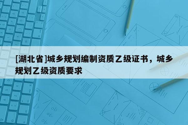 [湖北省]城鄉(xiāng)規(guī)劃編制資質(zhì)乙級(jí)證書，城鄉(xiāng)規(guī)劃乙級(jí)資質(zhì)要求