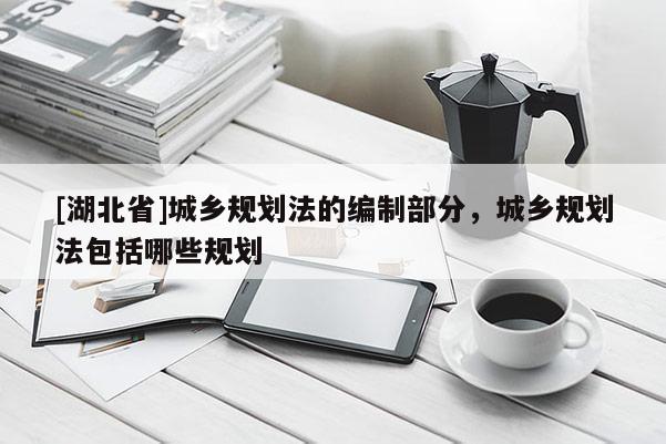 [湖北省]城鄉(xiāng)規(guī)劃法的編制部分，城鄉(xiāng)規(guī)劃法包括哪些規(guī)劃